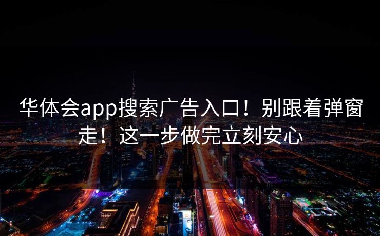 华体会app搜索广告入口!别跟着弹窗走!这一步做完立刻安心 华体会app搜索广告入口!别跟着弹窗走!这一步做完立刻安心