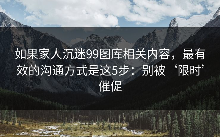 如果家人沉迷99图库相关内容,最有效的沟通方式是这5步:别被‘限时’催促 如果家人沉迷99图库相关内容,最有效的沟通方式是这5步:别被‘限时’催促