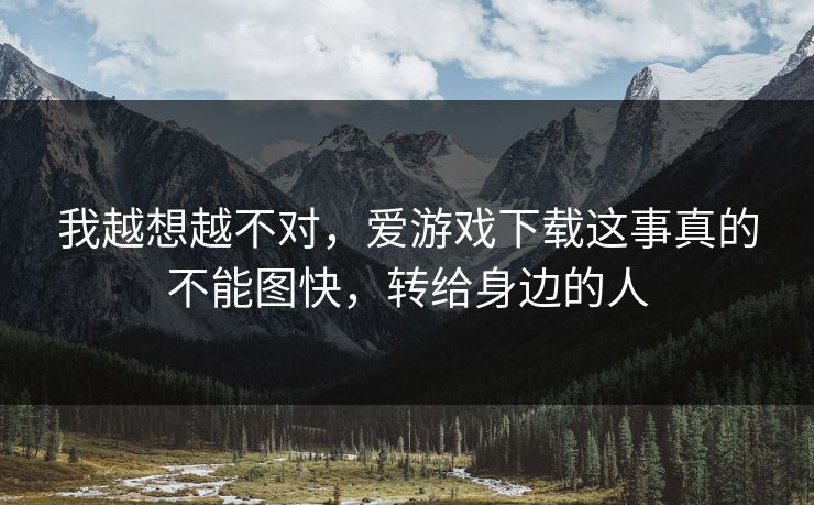 我越想越不对,爱游戏下载这事真的不能图快,转给身边的人 我越想越不对,爱游戏下载这事真的不能图快,转给身边的人