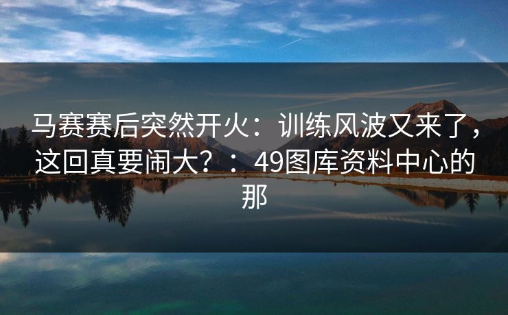 马赛赛后突然开火:训练风波又来了,这回真要闹大?:49图库资料中心的那 马赛赛后突然开火:训练风波又来了,这回真要闹大?:49图库资料中心的那