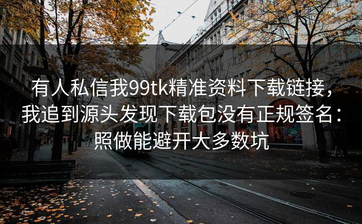 有人私信我99tk精准资料下载链接，我追到源头发现下载包没有正规签名：照做能避开大多数坑